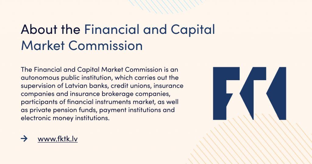 The Financial and Capital Market Commission is an autonomous public institution, which carries out the supervision of Latvian banks, credit unions, insurance companies and insurance brokerage companies, participants of financial instruments market, as well as private pension funds, payment institutions and electronic money institutions.